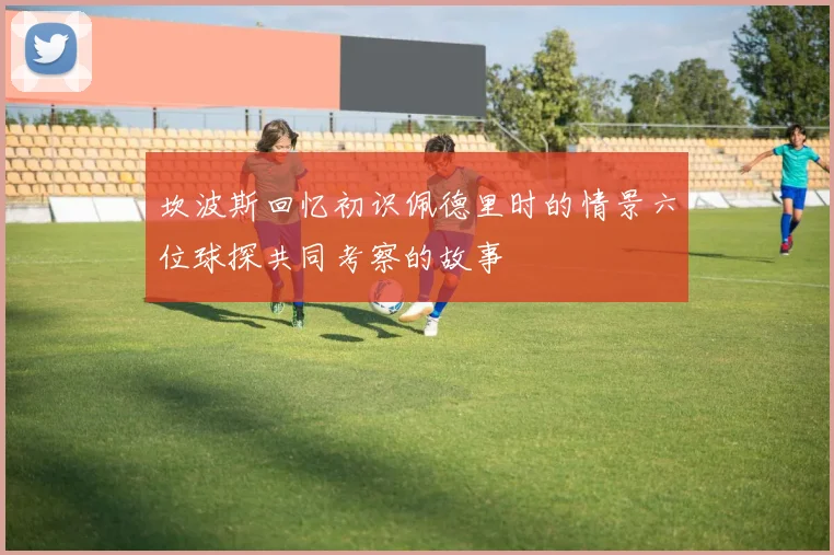 坎波斯回忆初识佩德里时的情景六位球探共同考察的故事