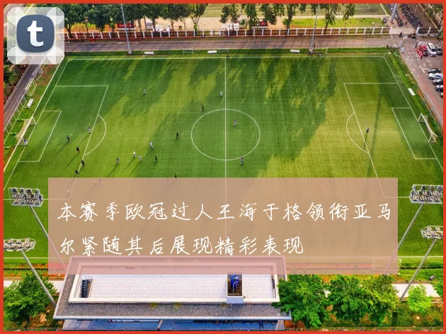 本赛季欧冠过人王海于格领衔亚马尔紧随其后展现精彩表现