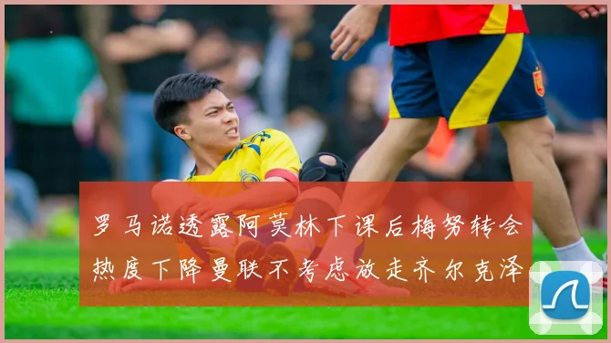 罗马诺透露阿莫林下课后梅努转会热度下降曼联不考虑放走齐尔克泽