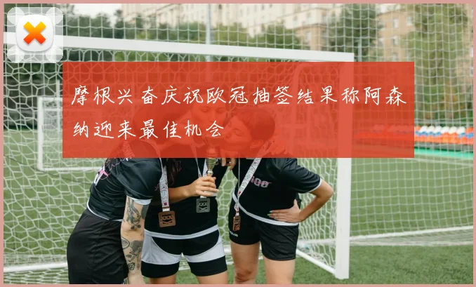 摩根兴奋庆祝欧冠抽签结果称阿森纳迎来最佳机会