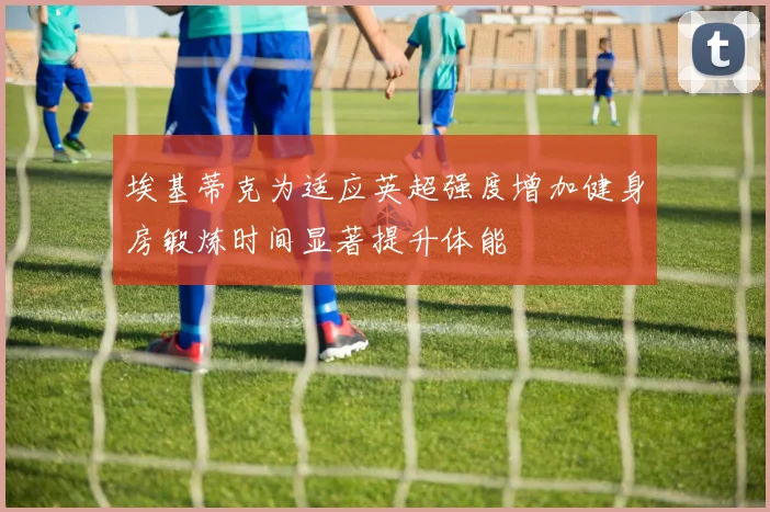 埃基蒂克为适应英超强度增加健身房锻炼时间显著提升体能