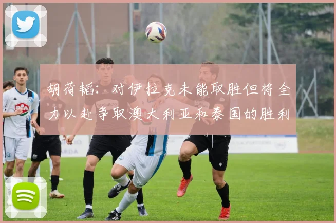 胡荷韬：对伊拉克未能取胜但将全力以赴争取澳大利亚和泰国的胜利