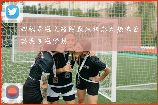 四线争冠之路阿森纳状态火热能否实现多冠梦想