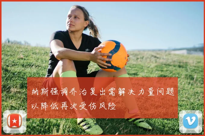 纳斯强调乔治复出需解决力量问题以降低再次受伤风险