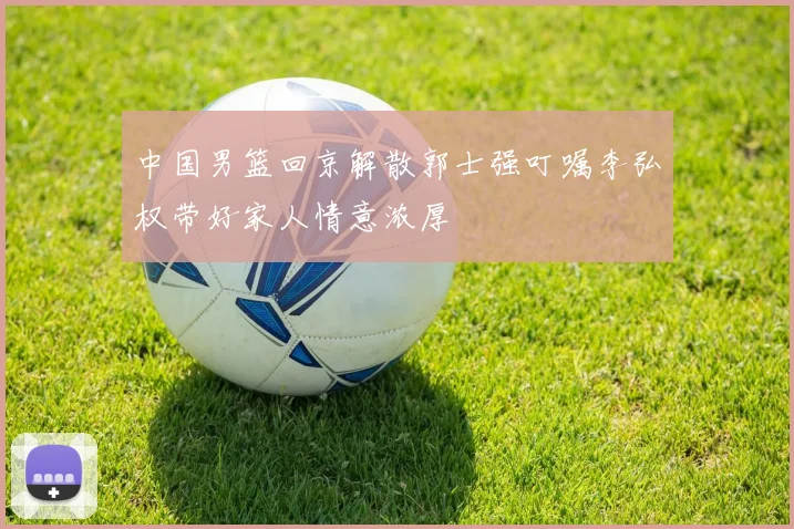 中国男篮回京解散郭士强叮嘱李弘权带好家人情意浓厚