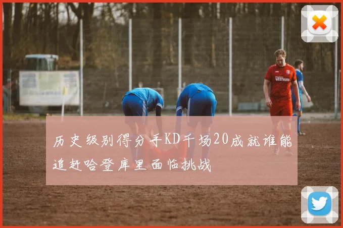 历史级别得分手KD千场20成就谁能追赶哈登库里面临挑战