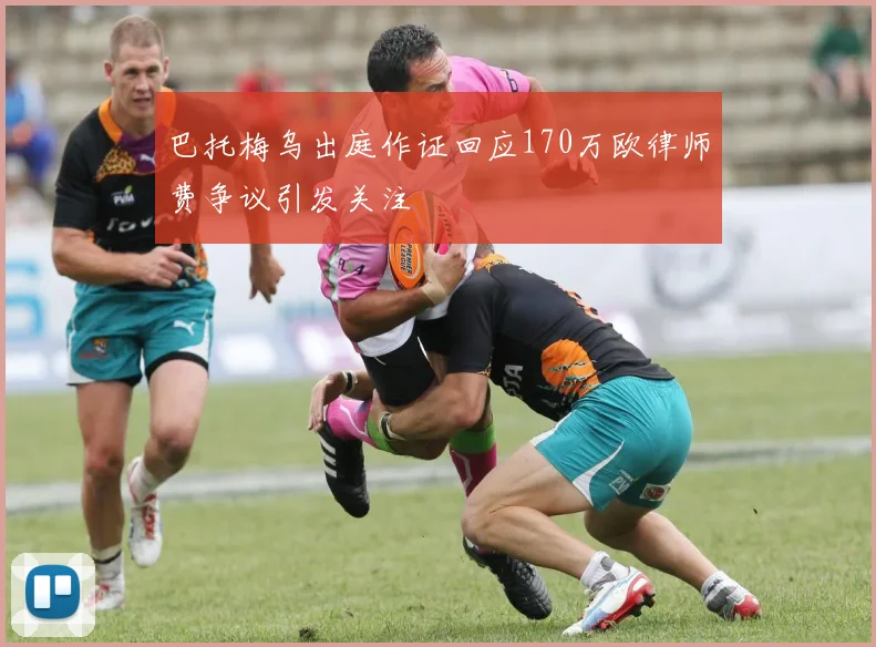 巴托梅乌出庭作证回应170万欧律师费争议引发关注