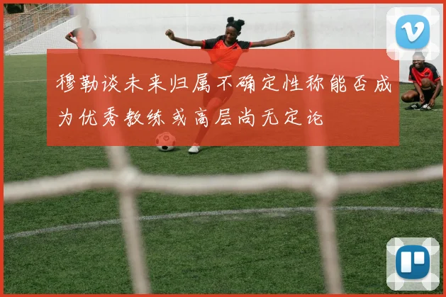 穆勒谈未来归属不确定性称能否成为优秀教练或高层尚无定论