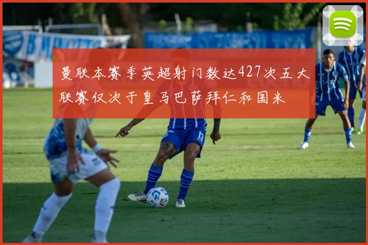 曼联本赛季英超射门数达427次五大联赛仅次于皇马巴萨拜仁和国米