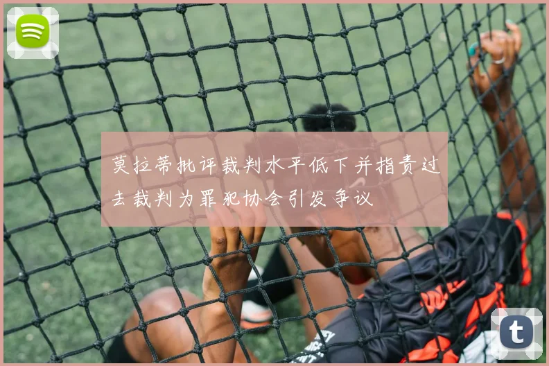 莫拉蒂批评裁判水平低下并指责过去裁判为罪犯协会引发争议