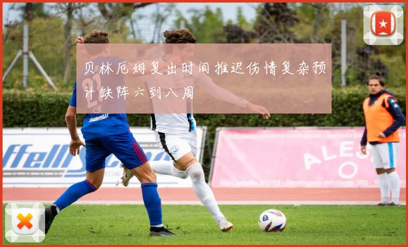 贝林厄姆复出时间推迟伤情复杂预计缺阵六到八周