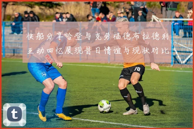 快船分享哈登与克劳福德布拉德利互动回忆展现昔日情谊与现状对比