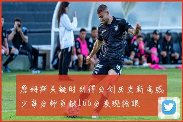 詹姆斯关键时刻得分创历史新高威少每分钟贡献166分表现抢眼