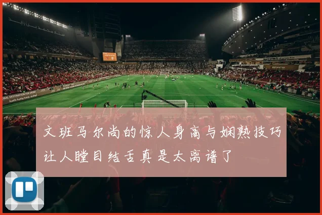 文班马尔尚的惊人身高与娴熟技巧让人瞠目结舌真是太离谱了