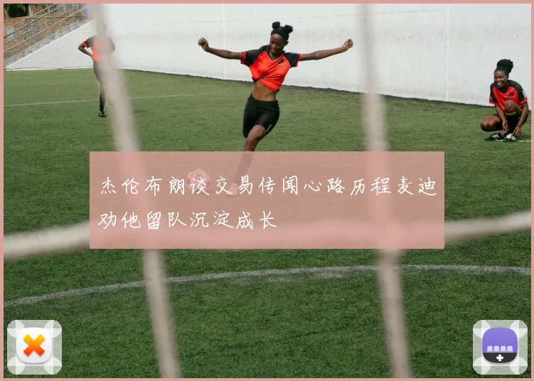 杰伦布朗谈交易传闻心路历程麦迪劝他留队沉淀成长