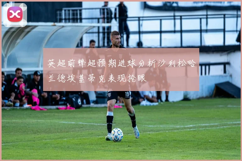 英超前锋超预期进球分析沙利松哈兰德埃基蒂克表现抢眼