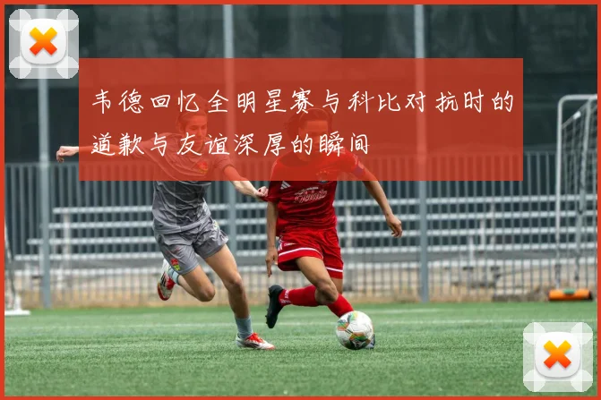 韦德回忆全明星赛与科比对抗时的道歉与友谊深厚的瞬间