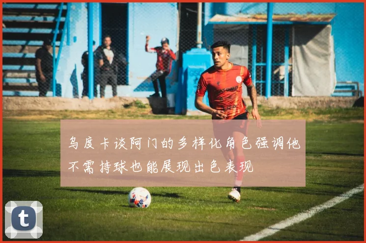 乌度卡谈阿门的多样化角色强调他不需持球也能展现出色表现