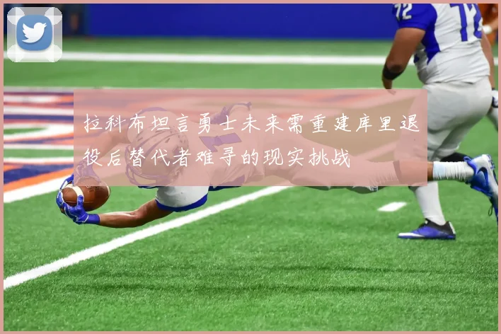 拉科布坦言勇士未来需重建库里退役后替代者难寻的现实挑战