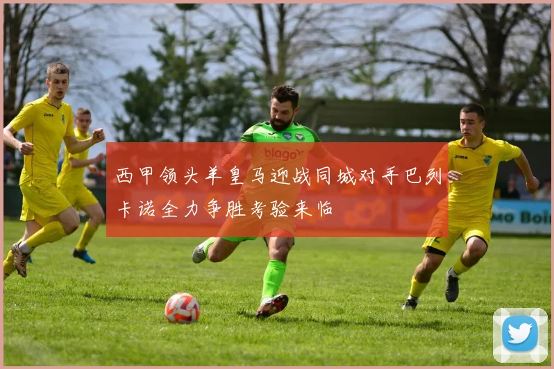 西甲领头羊皇马迎战同城对手巴列卡诺全力争胜考验来临