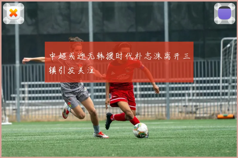 中超或迎无韩援时代朴志洙离开三镇引发关注