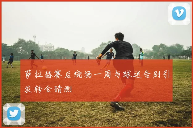 萨拉赫赛后绕场一周与球迷告别引发转会猜测