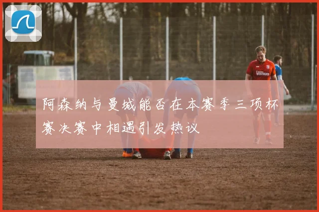 阿森纳与曼城能否在本赛季三项杯赛决赛中相遇引发热议